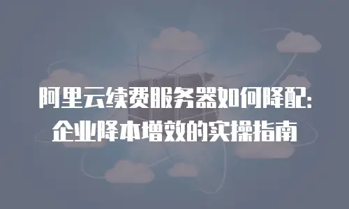 阿里云续费服务器如何降配：企业降本增效的实操指南