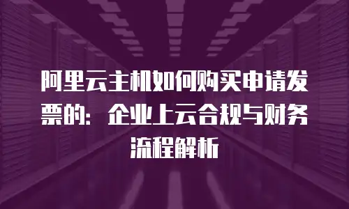 阿里云主机如何购买申请发票的：企业上云合规与财务流程解析