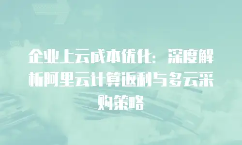 企业上云成本优化：深度解析阿里云计算返利与多云采购策略