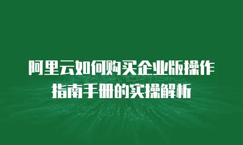 阿里云如何购买企业版操作指南手册的实操解析