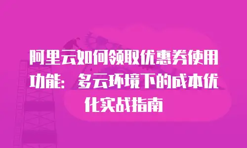 阿里云如何领取优惠券使用功能：多云环境下的成本优化实战指南