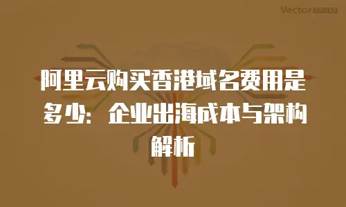 阿里云购买香港域名费用是多少：企业出海成本与架构解析