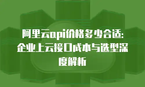 阿里云api价格多少合适：企业上云接口成本与选型深度解析
