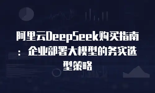 阿里云DeepSeek购买指南：企业部署大模型的务实选型策略