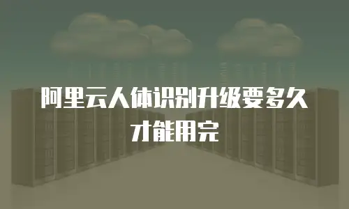 阿里云人体识别升级要多久才能用完
