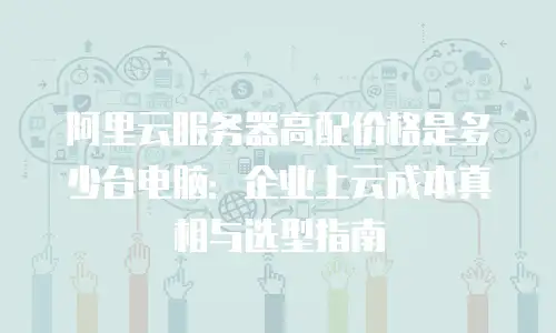阿里云服务器高配价格是多少台电脑：企业上云成本真相与选型指南