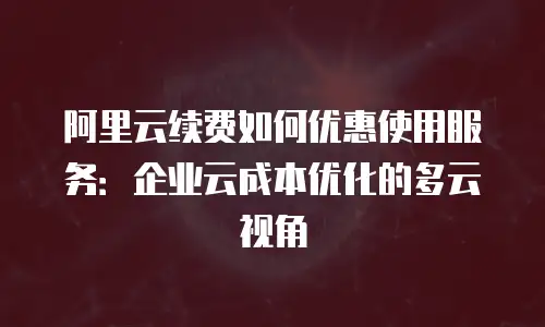 阿里云续费如何优惠使用服务：企业云成本优化的多云视角