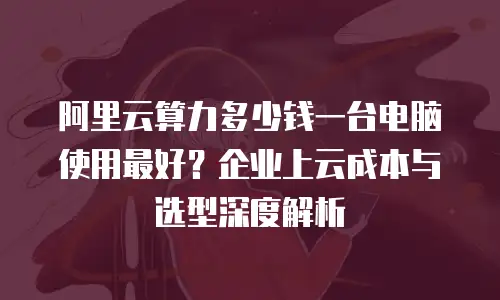 阿里云算力多少钱一台电脑使用最好？企业上云成本与选型深度解析