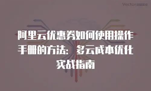阿里云优惠券如何使用操作手册的方法：多云成本优化实战指南