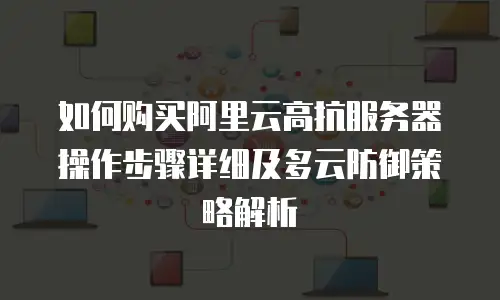如何购买阿里云高抗服务器操作步骤详细及多云防御策略解析