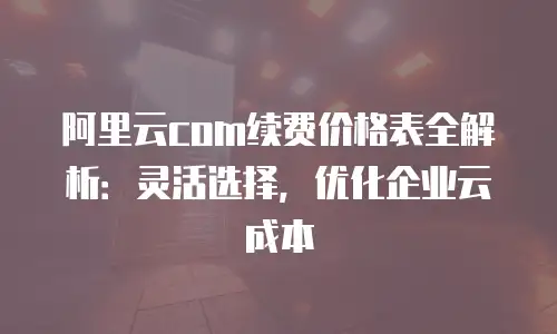 阿里云com续费价格表全解析：灵活选择，优化企业云成本