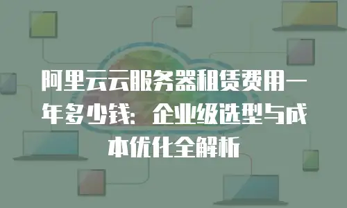 阿里云云服务器租赁费用一年多少钱：企业级选型与成本优化全解析