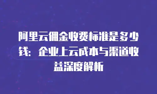 阿里云佣金收费标准是多少钱：企业上云成本与渠道收益深度解析