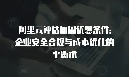 阿里云评估加固优惠条件：企业安全合规与成本优化的平衡术