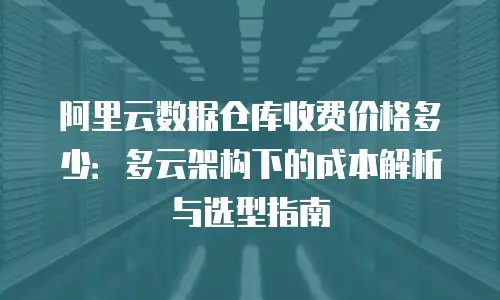 阿里云数据仓库收费价格多少：多云架构下的成本解析与选型指南