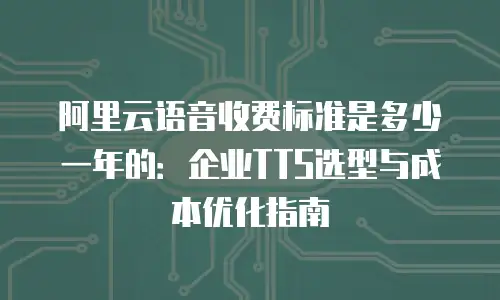 阿里云语音收费标准是多少一年的：企业TTS选型与成本优化指南