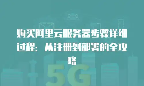 购买阿里云服务器步骤详细过程：从注册到部署的全攻略