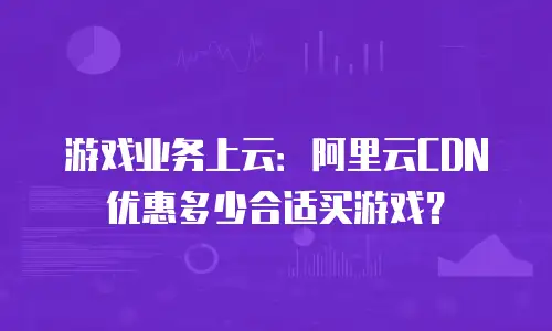 游戏业务上云：阿里云CDN优惠多少合适买游戏？