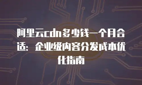 阿里云cdn多少钱一个月合适：企业级内容分发成本优化指南