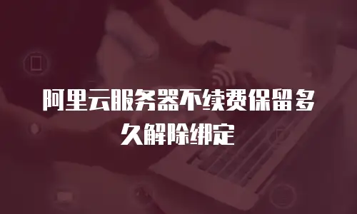 阿里云服务器不续费保留多久解除绑定
