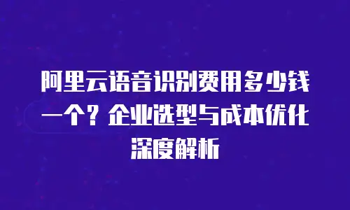 阿里云语音识别费用多少钱一个？企业选型与成本优化深度解析