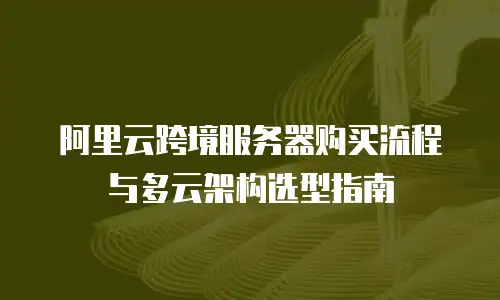 阿里云跨境服务器购买流程与多云架构选型指南