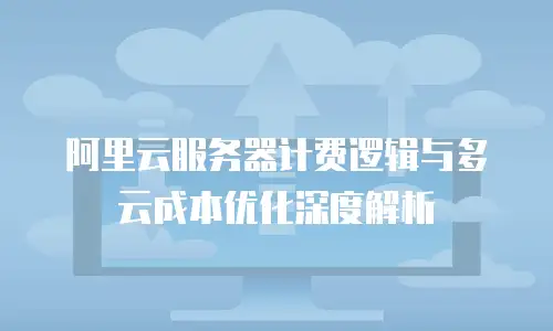阿里云服务器计费逻辑与多云成本优化深度解析