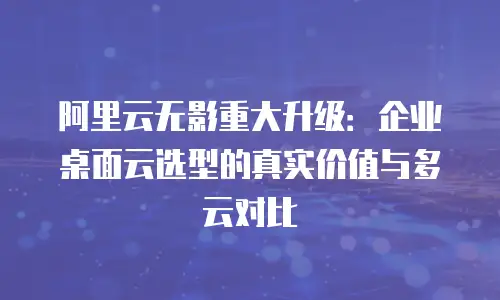阿里云无影重大升级：企业桌面云选型的真实价值与多云对比