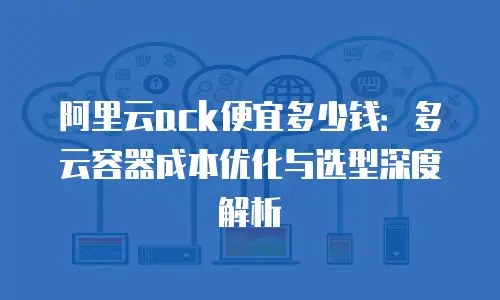阿里云ack便宜多少钱：多云容器成本优化与选型深度解析