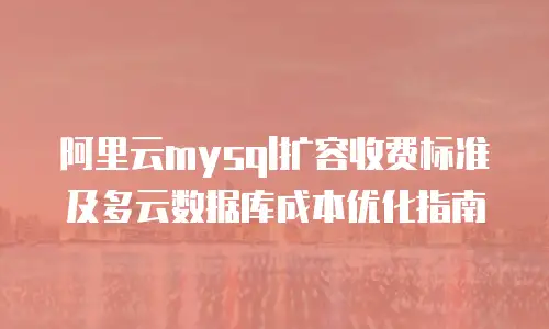 阿里云mysql扩容收费标准及多云数据库成本优化指南