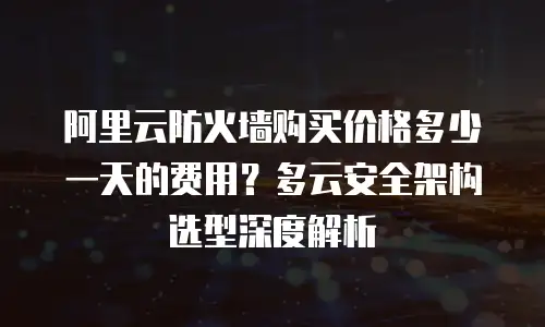 阿里云防火墙购买价格多少一天的费用？多云安全架构选型深度解析