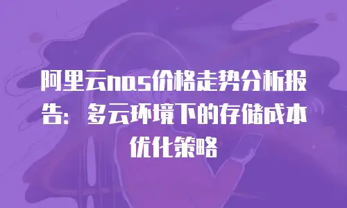 阿里云nas价格走势分析报告：多云环境下的存储成本优化策略