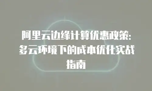 阿里云边缘计算优惠政策：多云环境下的成本优化实战指南