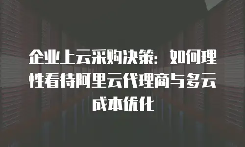 企业上云采购决策：如何理性看待阿里云代理商与多云成本优化