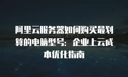 阿里云服务器如何购买最划算的电脑型号：企业上云成本优化指南