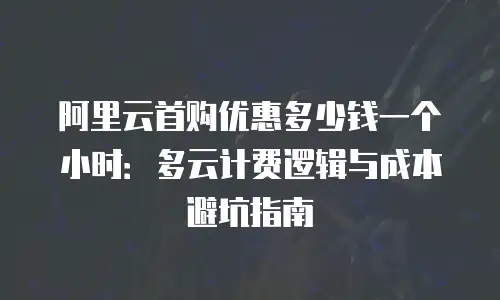 阿里云首购优惠多少钱一个小时：多云计费逻辑与成本避坑指南
