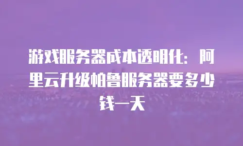 游戏服务器成本透明化：阿里云升级帕鲁服务器要多少钱一天