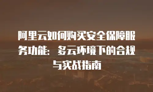 阿里云如何购买安全保障服务功能：多云环境下的合规与实战指南
