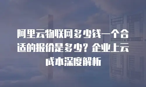阿里云物联网多少钱一个合适的报价是多少？企业上云成本深度解析