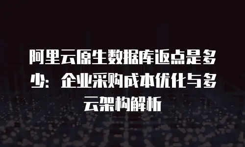 阿里云原生数据库返点是多少：企业采购成本优化与多云架构解析