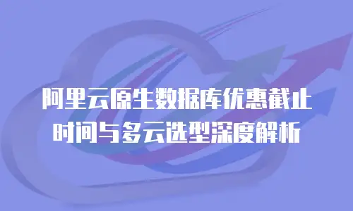 阿里云原生数据库优惠截止时间与多云选型深度解析