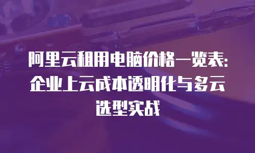 阿里云租用电脑价格一览表：企业上云成本透明化与多云选型实战