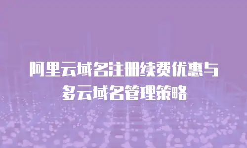 阿里云域名注册续费优惠与多云域名管理策略