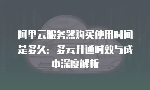 阿里云服务器购买使用时间是多久：多云开通时效与成本深度解析