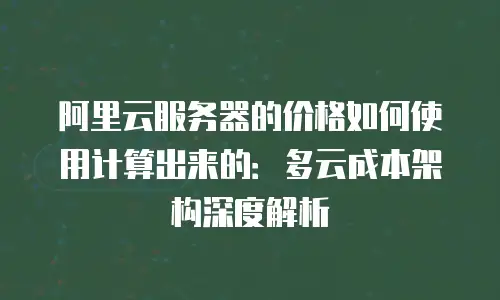 阿里云服务器的价格如何使用计算出来的：多云成本架构深度解析