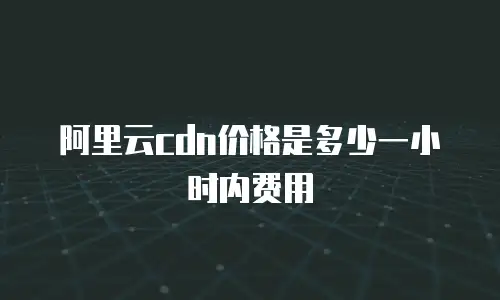 阿里云cdn价格是多少一小时内费用