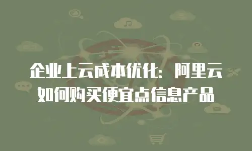 企业上云成本优化：阿里云如何购买便宜点信息产品