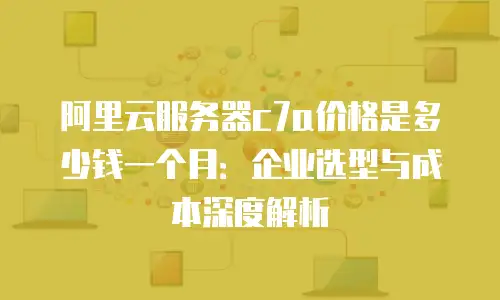 阿里云服务器c7a价格是多少钱一个月：企业选型与成本深度解析