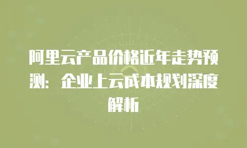 阿里云产品价格近年走势预测：企业上云成本规划深度解析