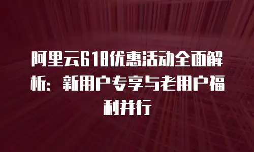 阿里云618优惠活动全面解析：新用户专享与老用户福利并行